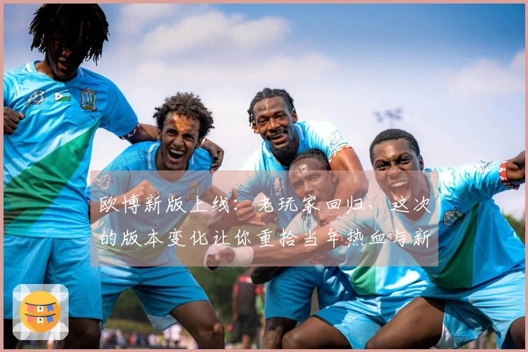 欧博新版上线：老玩家回归，这次的版本变化让你重拾当年热血与新乐趣